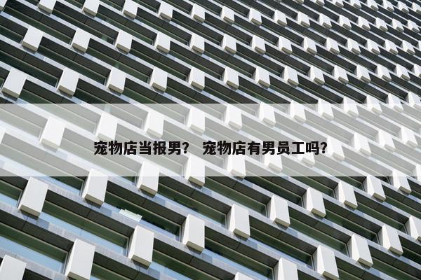 宠物店当报男？ 宠物店有男员工吗？