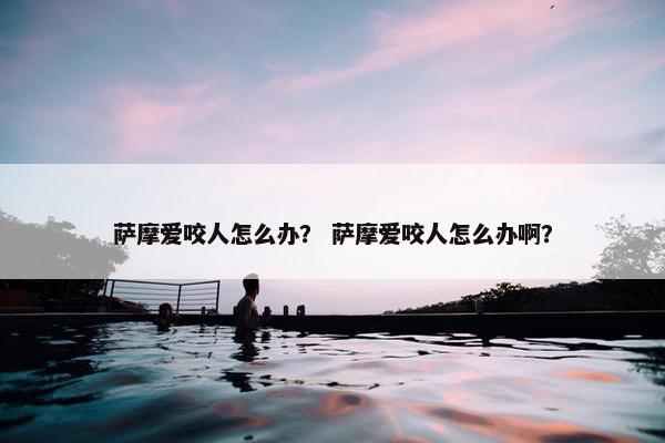 萨摩爱咬人怎么办？ 萨摩爱咬人怎么办啊？