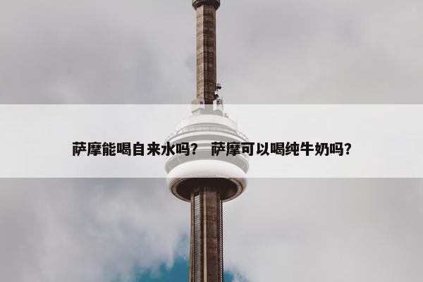 萨摩能喝自来水吗？ 萨摩可以喝纯牛奶吗？