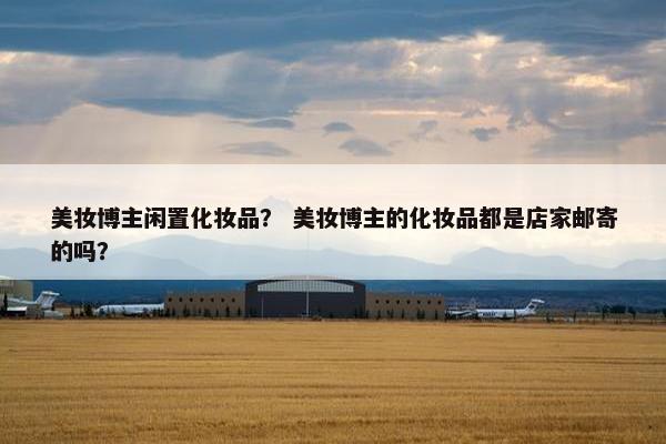 美妆博主闲置化妆品？ 美妆博主的化妆品都是店家邮寄的吗？