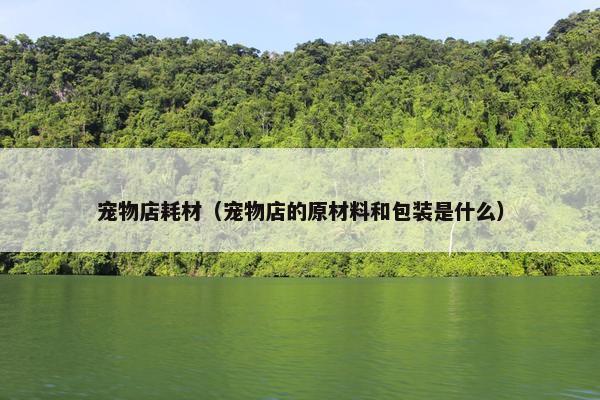 宠物店耗材（宠物店的原材料和包装是什么）