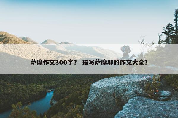 萨摩作文300字？ 描写萨摩耶的作文大全？