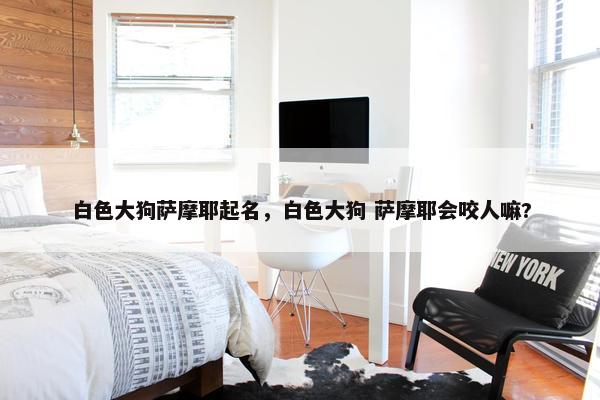 白色大狗萨摩耶起名，白色大狗 萨摩耶会咬人嘛?
