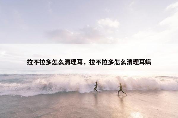 拉不拉多怎么清理耳，拉不拉多怎么清理耳螨
