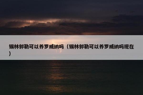锡林郭勒可以养罗威纳吗（锡林郭勒可以养罗威纳吗现在）