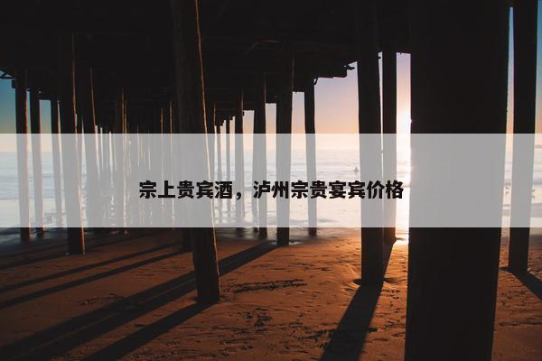 宗上贵宾酒，泸州宗贵宴宾价格