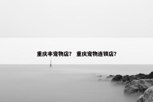 重庆丰宠物店？ 重庆宠物连锁店？