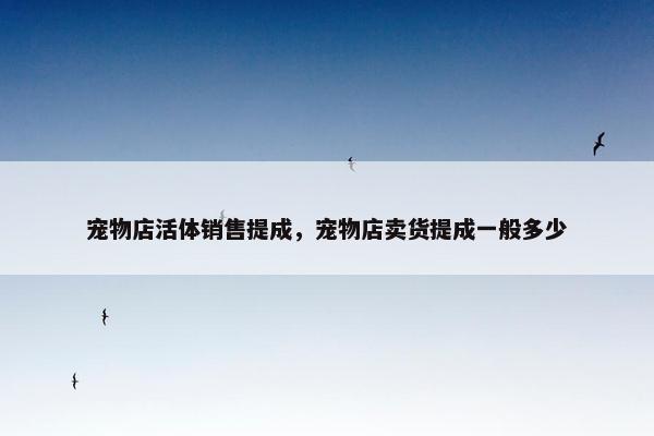 宠物店活体销售提成，宠物店卖货提成一般多少