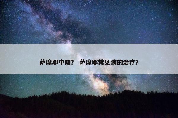 萨摩耶中期？ 萨摩耶常见病的治疗？