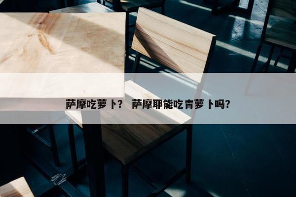 萨摩吃萝卜？ 萨摩耶能吃青萝卜吗？
