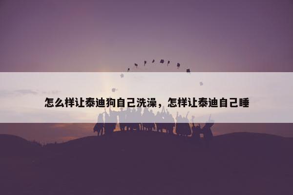 怎么样让泰迪狗自己洗澡，怎样让泰迪自己睡