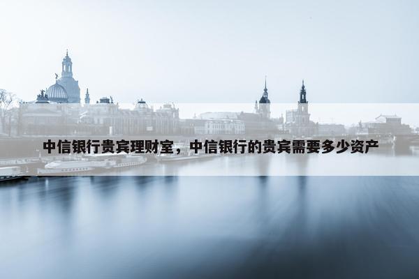 中信银行贵宾理财室，中信银行的贵宾需要多少资产