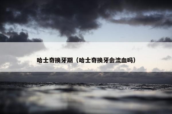 哈士奇换牙期（哈士奇换牙会流血吗）