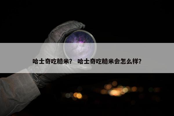 哈士奇吃糙米？ 哈士奇吃糙米会怎么样？