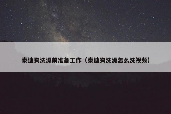 泰迪狗洗澡前准备工作（泰迪狗洗澡怎么洗视频）