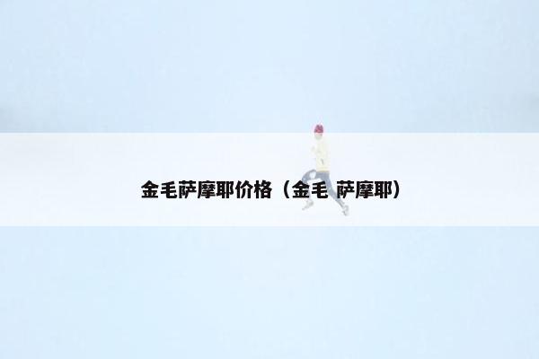 金毛萨摩耶价格（金毛 萨摩耶）
