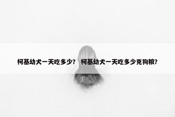 柯基幼犬一天吃多少？ 柯基幼犬一天吃多少克狗粮？