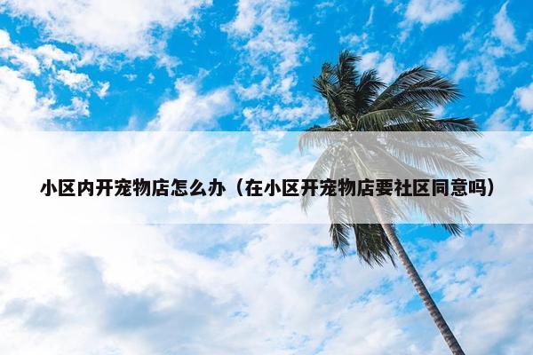 小区内开宠物店怎么办（在小区开宠物店要社区同意吗）