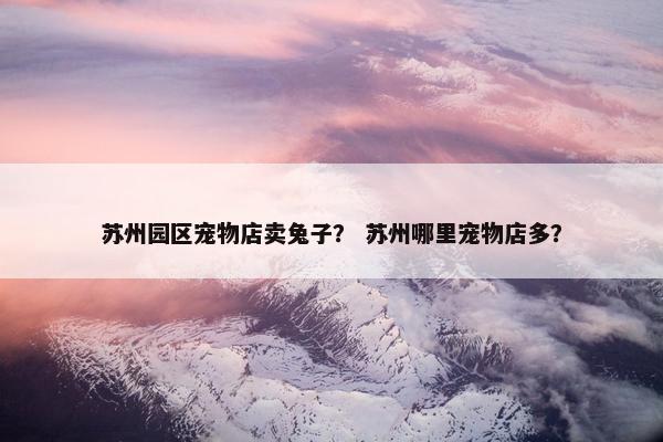 苏州园区宠物店卖兔子？ 苏州哪里宠物店多？