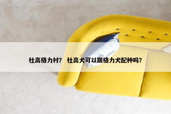 杜高格力村？ 杜高犬可以跟格力犬配种吗？