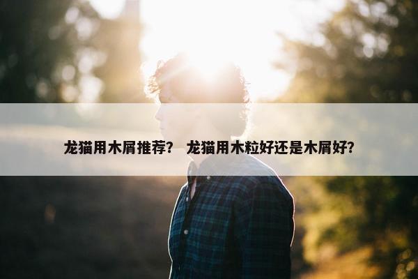 龙猫用木屑推荐？ 龙猫用木粒好还是木屑好？