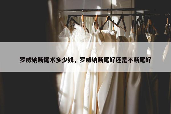 罗威纳断尾术多少钱，罗威纳断尾好还是不断尾好