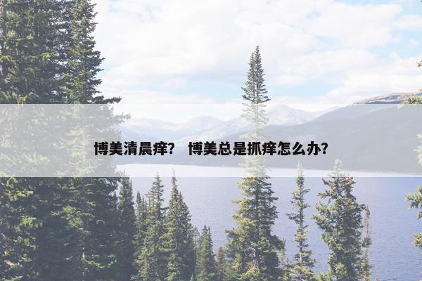 博美清晨痒？ 博美总是抓痒怎么办？
