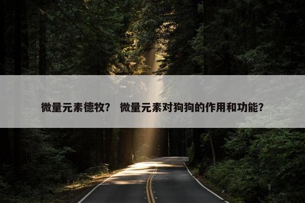 微量元素德牧？ 微量元素对狗狗的作用和功能？