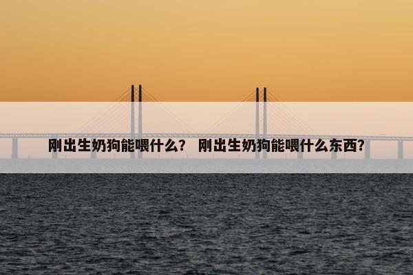 刚出生奶狗能喂什么？ 刚出生奶狗能喂什么东西？