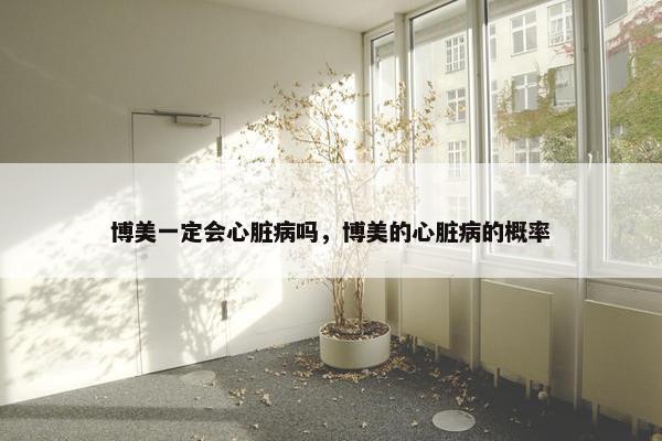 博美一定会心脏病吗，博美的心脏病的概率