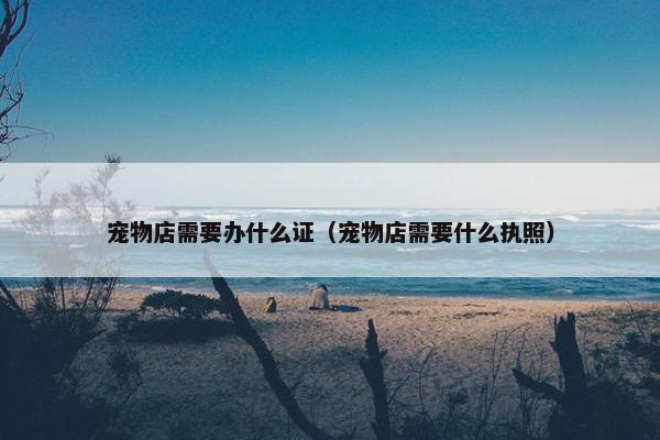 宠物店需要办什么证（宠物店需要什么执照）