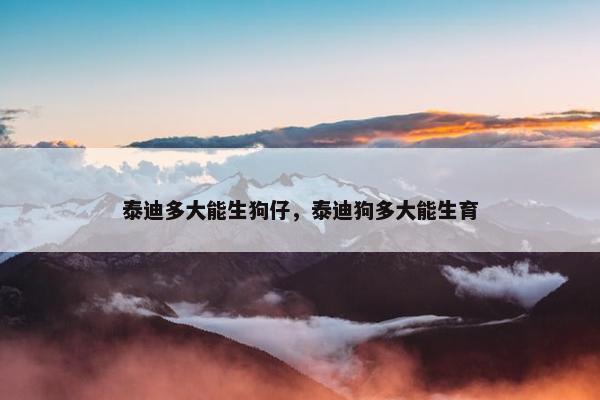 泰迪多大能生狗仔，泰迪狗多大能生育