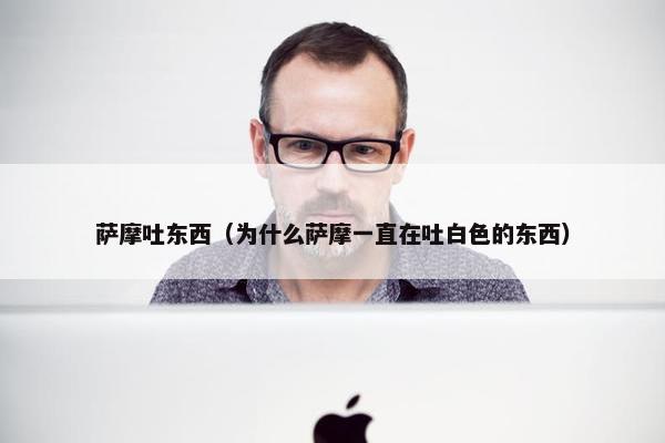 萨摩吐东西（为什么萨摩一直在吐白色的东西）