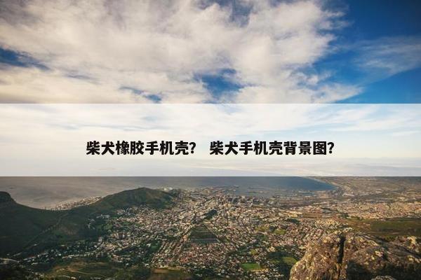 柴犬橡胶手机壳？ 柴犬手机壳背景图？