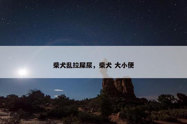 柴犬乱拉屎尿，柴犬 大小便