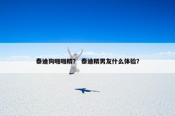 泰迪狗啪啪精？ 泰迪精男友什么体验？