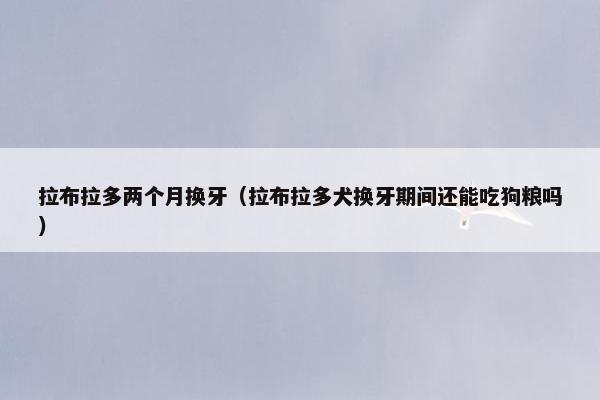 拉布拉多两个月换牙（拉布拉多犬换牙期间还能吃狗粮吗）